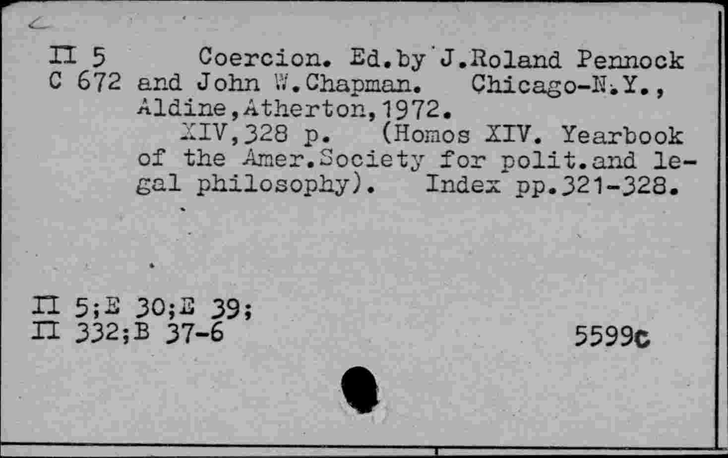 ﻿H 5 Coercion. Ed.by J.Roland Pennock C 672 and John W. Chapman. Chicago-Iii Y., Aldine,Atherton,1972.
AIV,328 p. (Homos XIV. Yearbook of the Amer.Society for polit.and legal philosophy). Index*pp.321-328.
H 5;E 30;E 39;
H 332;B 37-6
5599C